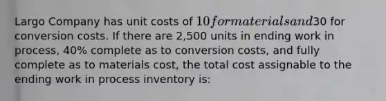 Largo Company has unit costs of 10 for materials and30 for conversion costs. If there are 2,500 units in ending work in process, 40% complete as to conversion costs, and fully complete as to materials cost, the total cost assignable to the ending work in process inventory is: