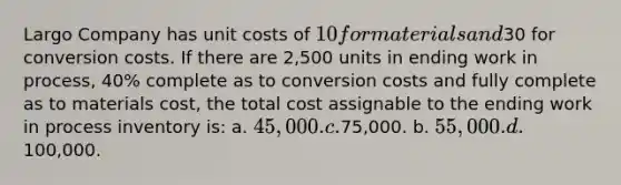 Largo Company has unit costs of 10 for materials and30 for conversion costs. If there are 2,500 units in ending work in process, 40% complete as to conversion costs and fully complete as to materials cost, the total cost assignable to the ending work in process inventory is: a. 45,000. c.75,000. b. 55,000. d.100,000.