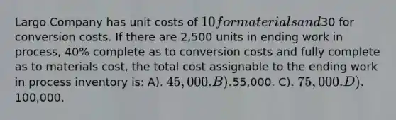 Largo Company has unit costs of 10 for materials and30 for conversion costs. If there are 2,500 units in ending work in process, 40% complete as to conversion costs and fully complete as to materials cost, the total cost assignable to the ending work in process inventory is: A). 45,000. B).55,000. C). 75,000. D).100,000.