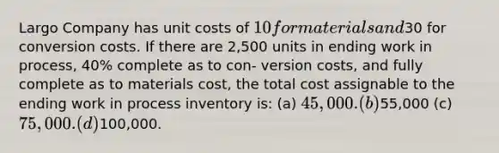 Largo Company has unit costs of 10 for materials and30 for conversion costs. If there are 2,500 units in ending work in process, 40% complete as to con- version costs, and fully complete as to materials cost, the total cost assignable to the ending work in process inventory is: (a) 45,000. (b)55,000 (c) 75,000. (d)100,000.