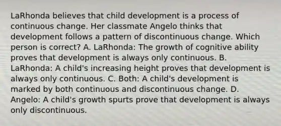 LaRhonda believes that child development is a process of continuous change. Her classmate Angelo thinks that development follows a pattern of discontinuous change. Which person is correct? A. LaRhonda: The growth of cognitive ability proves that development is always only continuous. B. LaRhonda: A child's increasing height proves that development is always only continuous. C. Both: A child's development is marked by both continuous and discontinuous change. D. Angelo: A child's growth spurts prove that development is always only discontinuous.