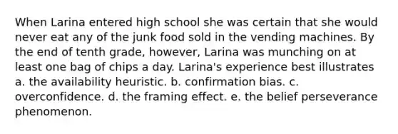 When Larina entered high school she was certain that she would never eat any of the junk food sold in the vending machines. By the end of tenth grade, however, Larina was munching on at least one bag of chips a day. Larina's experience best illustrates a. the availability heuristic. b. confirmation bias. c. overconfidence. d. the framing effect. e. the belief perseverance phenomenon.