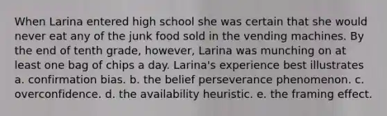 When Larina entered high school she was certain that she would never eat any of the junk food sold in the vending machines. By the end of tenth grade, however, Larina was munching on at least one bag of chips a day. Larina's experience best illustrates a. confirmation bias. b. the belief perseverance phenomenon. c. overconfidence. d. the availability heuristic. e. the framing effect.