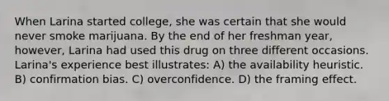 When Larina started college, she was certain that she would never smoke marijuana. By the end of her freshman year, however, Larina had used this drug on three different occasions. Larina's experience best illustrates: A) the availability heuristic. B) confirmation bias. C) overconfidence. D) the framing effect.