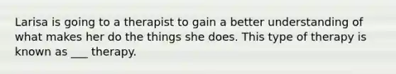 Larisa is going to a therapist to gain a better understanding of what makes her do the things she does. This type of therapy is known as ___ therapy.