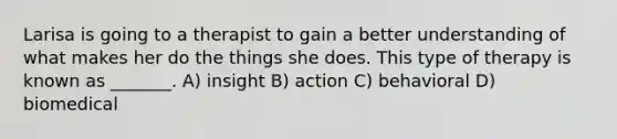 Larisa is going to a therapist to gain a better understanding of what makes her do the things she does. This type of therapy is known as _______. A) insight B) action C) behavioral D) biomedical