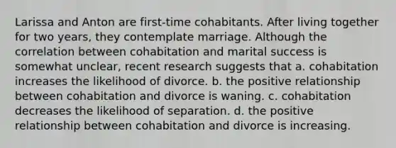 Larissa and Anton are first-time cohabitants. After living together for two years, they contemplate marriage. Although the correlation between cohabitation and marital success is somewhat unclear, recent research suggests that a. cohabitation increases the likelihood of divorce. b. the positive relationship between cohabitation and divorce is waning. c. cohabitation decreases the likelihood of separation. d. the positive relationship between cohabitation and divorce is increasing.