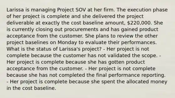 Larissa is managing Project SOV at her firm. The execution phase of her project is complete and she delivered the project deliverable at exactly the cost baseline amount, 220,000. She is currently closing out procurements and has gained product acceptance from the customer. She plans to review the other project baselines on Monday to evaluate their performances. What is the status of Larissa's project? - Her project is not complete because the customer has not validated the scope. - Her project is complete because she has gotten product acceptance from the customer. - Her project is not complete because she has not completed the final performance reporting. - Her project is complete because she spent the allocated money in the cost baseline.