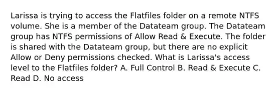 Larissa is trying to access the Flatfiles folder on a remote NTFS volume. She is a member of the Datateam group. The Datateam group has NTFS permissions of Allow Read & Execute. The folder is shared with the Datateam group, but there are no explicit Allow or Deny permissions checked. What is Larissa's access level to the Flatfiles folder? A. Full Control B. Read & Execute C. Read D. No access