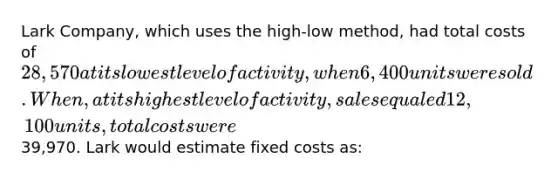 Lark Company, which uses the high-low method, had total costs of 28,570 at its lowest level of activity, when 6,400 units were sold. When, at its highest level of activity, sales equaled 12,100 units, total costs were39,970. Lark would estimate fixed costs as: