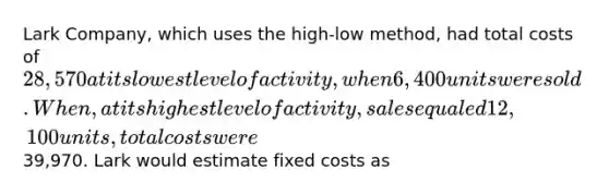 Lark Company, which uses the high-low method, had total costs of 28,570 at its lowest level of activity, when 6,400 units were sold. When, at its highest level of activity, sales equaled 12,100 units, total costs were39,970. Lark would estimate fixed costs as