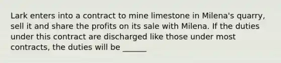 Lark enters into a contract to mine limestone in Milena's quarry, sell it and share the profits on its sale with Milena. If the duties under this contract are discharged like those under most contracts, the duties will be ______