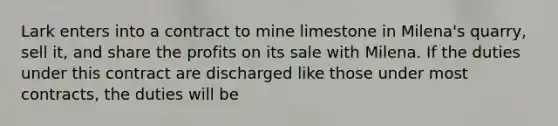 Lark enters into a contract to mine limestone in Milena's quarry, sell it, and share the profits on its sale with Milena. If the duties under this contract are discharged like those under most contracts, the duties will be