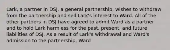 Lark, a partner in DSJ, a general partnership, wishes to withdraw from the partnership and sell Lark's interest to Ward. All of the other partners in DSJ have agreed to admit Ward as a partner and to hold Lark harmless for the past, present, and future liabilities of DSJ. As a result of Lark's withdrawal and Ward's admission to the partnership, Ward