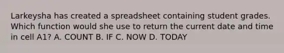 Larkeysha has created a spreadsheet containing student grades. Which function would she use to return the current date and time in cell A1? A. COUNT B. IF C. NOW D. TODAY