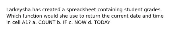 Larkeysha has created a spreadsheet containing student grades. Which function would she use to return the current date and time in cell A1? a. COUNT b. IF c. NOW d. TODAY