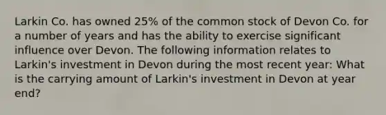 Larkin Co. has owned 25% of the common stock of Devon Co. for a number of years and has the ability to exercise significant influence over Devon. The following information relates to Larkin's investment in Devon during the most recent year: What is the carrying amount of Larkin's investment in Devon at year end?