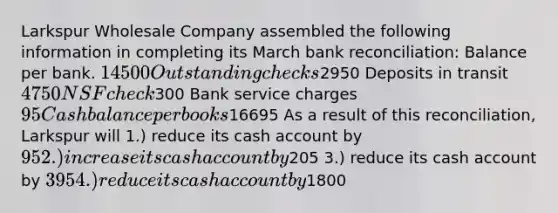 Larkspur Wholesale Company assembled the following information in completing its March <a href='https://www.questionai.com/knowledge/kZ6GRlcQH1-bank-reconciliation' class='anchor-knowledge'>bank reconciliation</a>: Balance per bank. 14500 Outstanding checks2950 Deposits in transit 4750 NSF check300 Bank service charges 95 Cash balance per books16695 As a result of this reconciliation, Larkspur will 1.) reduce its cash account by 95 2.) increase its cash account by205 3.) reduce its cash account by 395 4.) reduce its cash account by1800