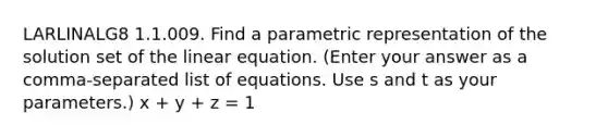 LARLINALG8 1.1.009. Find a parametric representation of the solution set of the linear equation. (Enter your answer as a comma-separated list of equations. Use s and t as your parameters.) x + y + z = 1