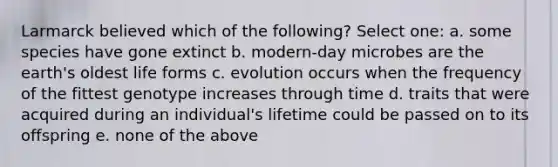 Larmarck believed which of the following? Select one: a. some species have gone extinct b. modern-day microbes are the earth's oldest life forms c. evolution occurs when the frequency of the fittest genotype increases through time d. traits that were acquired during an individual's lifetime could be passed on to its offspring e. none of the above