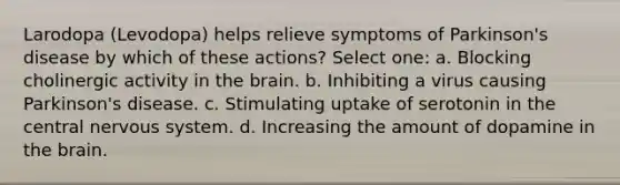 Larodopa (Levodopa) helps relieve symptoms of Parkinson's disease by which of these actions? Select one: a. Blocking cholinergic activity in the brain. b. Inhibiting a virus causing Parkinson's disease. c. Stimulating uptake of serotonin in the central nervous system. d. Increasing the amount of dopamine in the brain.