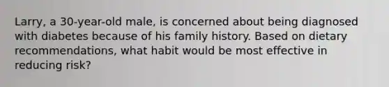 Larry, a 30-year-old male, is concerned about being diagnosed with diabetes because of his family history. Based on dietary recommendations, what habit would be most effective in reducing risk?