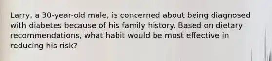 Larry, a 30-year-old male, is concerned about being diagnosed with diabetes because of his family history. Based on dietary recommendations, what habit would be most effective in reducing his risk?