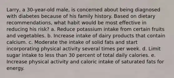 Larry, a 30-year-old male, is concerned about being diagnosed with diabetes because of his family history. Based on dietary recommendations, what habit would be most effective in reducing his risk? a. Reduce potassium intake from certain fruits and vegetables. b. Increase intake of dairy products that contain calcium. c. Moderate the intake of solid fats and start incorporating physical activity several times per week. d. Limit sugar intake to less than 30 percent of total daily calories. e. Increase physical activity and caloric intake of saturated fats for energy.