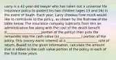 Larry is a 42-year-old lawyer who has taken out a universal life insurance policy to protect his two children (ages 13 and 16) in the event of death. Each year, Larry chooses how much would like to contribute to the policy, as shown by the first row of the table below. The insurance company subtracts from this an administrative fee along with the cost of the death benefit (t_____________________portion of the policy) then puts the remainder into the cash value (or _____________) portion of the policy. This money earns interest at a ___________________ rate of return. Based on the given information, calculate the amount that is added to the cash value portion of the policy in each of the first three years.