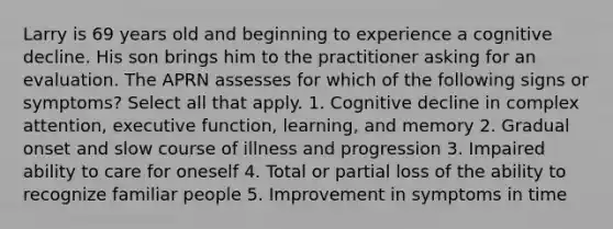 Larry is 69 years old and beginning to experience a cognitive decline. His son brings him to the practitioner asking for an evaluation. The APRN assesses for which of the following signs or symptoms? Select all that apply. 1. Cognitive decline in complex attention, executive function, learning, and memory 2. Gradual onset and slow course of illness and progression 3. Impaired ability to care for oneself 4. Total or partial loss of the ability to recognize familiar people 5. Improvement in symptoms in time