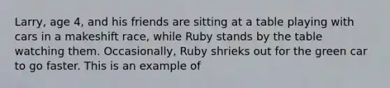 Larry, age 4, and his friends are sitting at a table playing with cars in a makeshift race, while Ruby stands by the table watching them. Occasionally, Ruby shrieks out for the green car to go faster. This is an example of