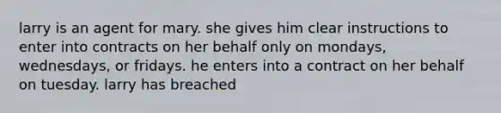 larry is an agent for mary. she gives him clear instructions to enter into contracts on her behalf only on mondays, wednesdays, or fridays. he enters into a contract on her behalf on tuesday. larry has breached