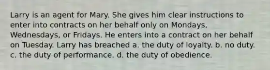 Larry is an agent for Mary. She gives him clear instructions to enter into contracts on her behalf only on Mondays, Wednesdays, or Fridays. He enters into a contract on her behalf on Tuesday. Larry has breached a. the duty of loyalty. b. no duty. c. the duty of performance. d. the duty of obedience.