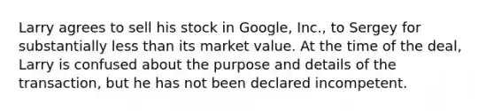 Larry agrees to sell his stock in Google, Inc., to Sergey for substantially less than its market value. At the time of the deal, Larry is confused about the purpose and details of the transaction, but he has not been declared incompetent.