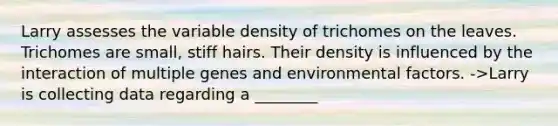 Larry assesses the variable density of trichomes on the leaves. Trichomes are small, stiff hairs. Their density is influenced by the interaction of multiple genes and environmental factors. ->Larry is collecting data regarding a ________