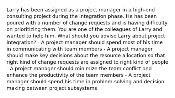 Larry has been assigned as a project manager in a high-end consulting project during the integration phase. He has been poured with a number of change requests and is having difficulty on prioritizing them. You are one of the colleagues of Larry and wanted to help him. What should you advise Larry about project integration? - A project manager should spend most of his time in communicating with team members - A project manager should make key decisions about the resource allocation so that right kind of change requests are assigned to right kind of people - A project manager should minimize the team conflict and enhance the productivity of the team members - A project manager should spend his time in problem-solving and decision making between project subsystems