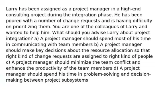 Larry has been assigned as a project manager in a high-end consulting project during the integration phase. He has been poured with a number of change requests and is having difficulty on prioritizing them. You are one of the colleagues of Larry and wanted to help him. What should you advise Larry about project integration? a) A project manager should spend most of his time in communicating with team members b) A project manager should make key decisions about the resource allocation so that right kind of change requests are assigned to right kind of people c) A project manager should minimize the team conflict and enhance the productivity of the team members d) A project manager should spend his time in problem-solving and decision-making between project subsystems