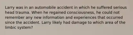 Larry was in an automobile accident in which he suffered serious head trauma. When he regained consciousness, he could not remember any new information and experiences that occurred since the accident. Larry likely had damage to which area of the limbic system?