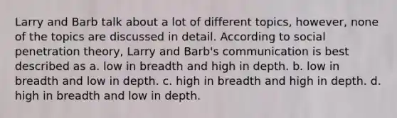 Larry and Barb talk about a lot of different topics, however, none of the topics are discussed in detail. According to social penetration theory, Larry and Barb's communication is best described as a. low in breadth and high in depth. b. low in breadth and low in depth. c. high in breadth and high in depth. d. high in breadth and low in depth.