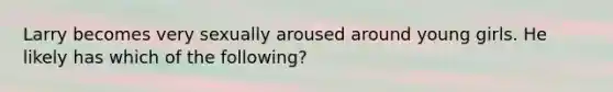 Larry becomes very sexually aroused around young girls. He likely has which of the following?