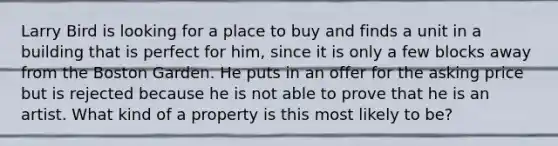 Larry Bird is looking for a place to buy and finds a unit in a building that is perfect for him, since it is only a few blocks away from the Boston Garden. He puts in an offer for the asking price but is rejected because he is not able to prove that he is an artist. What kind of a property is this most likely to be?