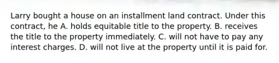 Larry bought a house on an installment land contract. Under this contract, he A. holds equitable title to the property. B. receives the title to the property immediately. C. will not have to pay any interest charges. D. will not live at the property until it is paid for.