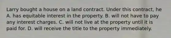 Larry bought a house on a land contract. Under this contract, he A. has equitable interest in the property. B. will not have to pay any interest charges. C. will not live at the property until it is paid for. D. will receive the title to the property immediately.