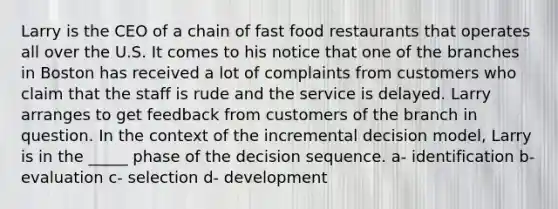 Larry is the CEO of a chain of fast food restaurants that operates all over the U.S. It comes to his notice that one of the branches in Boston has received a lot of complaints from customers who claim that the staff is rude and the service is delayed. Larry arranges to get feedback from customers of the branch in question. In the context of the incremental decision model, Larry is in the _____ phase of the decision sequence. a- identification b- evaluation c- selection d- development