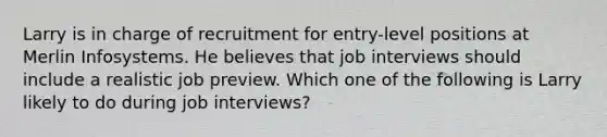 Larry is in charge of recruitment for entry-level positions at Merlin Infosystems. He believes that job interviews should include a realistic job preview. Which one of the following is Larry likely to do during job interviews?