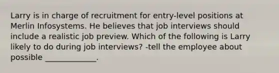 Larry is in charge of recruitment for entry-level positions at Merlin Infosystems. He believes that job interviews should include a realistic job preview. Which of the following is Larry likely to do during job interviews? -tell the employee about possible _____________.