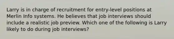 Larry is in charge of recruitment for entry-level positions at Merlin Info systems. He believes that job interviews should include a realistic job preview. Which one of the following is Larry likely to do during job interviews?