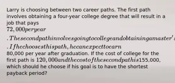 Larry is choosing between two career paths. The first path involves obtaining a four-year college degree that will result in a job that pays 72,000 per year. The second path involves going to college and obtaining a master's degree. If he chooses this path, he can expect to earn80,000 per year after graduation. If the cost of college for the first path is 120,000 and the cost of the second path is155,000, which should he choose if his goal is to have the shortest payback period?