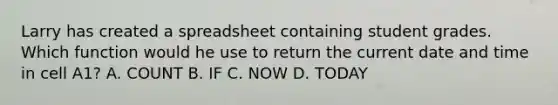 Larry has created a spreadsheet containing student grades. Which function would he use to return the current date and time in cell A1? A. COUNT B. IF C. NOW D. TODAY