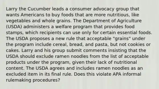 Larry the Cucumber leads a consumer advocacy group that wants Americans to buy foods that are more nutritious, like vegetables and whole grains. The Department of Agriculture (USDA) administers a welfare program that provides food stamps, which recipients can use only for certain essential foods. The USDA proposes a new rule that acceptable "grains" under the program include cereal, bread, and pasta, but not cookies or cakes. Larry and his group submit comments insisting that the USDA should exclude ramen noodles from the list of acceptable products under the program, given their lack of nutritional content. The USDA agrees and includes ramen noodles as an excluded item in its final rule. Does this violate APA informal rulemaking procedures?